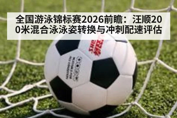 全国游泳锦标赛2026前瞻：汪顺200米混合泳泳姿转换与冲刺配速评估