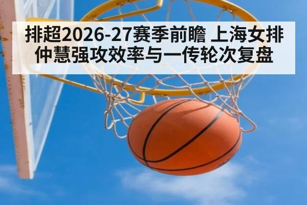 排超2026-27赛季前瞻 上海女排仲慧强攻效率与一传轮次复盘
